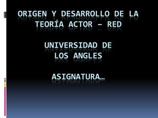 ORIGEN Y DESARROLLO DE LA
    TEORÍA ACTOR – RED

     UNIVERSIDAD DE
       LOS ANGLES

       ASIGNATURA…
 
