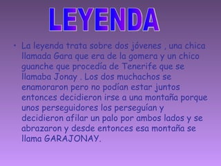 La leyenda trata sobre dos jóvenes , una chica llamada Gara que era de la gomera y un chico guanche que procedía de Tenerife que se llamaba Jonay . Los dos muchachos se enamoraron pero no podían estar juntos entonces decidieron irse a una montaña porque unos perseguidores los perseguían y decidieron afilar un palo por ambos lados y se abrazaron y desde entonces esa montaña se llama GARAJONAY. LEYENDA 