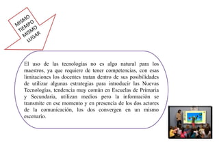 El uso de las tecnologías no es algo natural para los
maestros, ya que requiere de tener competencias, con esas
limitaciones los docentes tratan dentro de sus posibilidades
de utilizar algunas estrategias para introducir las Nuevas
Tecnologías, tendencia muy común en Escuelas de Primaria
y Secundaria, utilizan medios pero la información se
transmite en ese momento y en presencia de los dos actores
de la comunicación, los dos convergen en un mismo
escenario.
 
