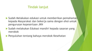 Tindak lanjut
 Sudah Melakukan edukasi untuk memberikan pemahaman
kepada Masyarakat dan bekerja sama dengan ohoi untuk
pengurusan kepesertaan JKN
 Sudah melakukan Edukasi mandiri kepada sasaran yang
merokok
 Penyuluhan tentang bahaya merokok Kesehatan
 