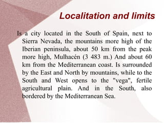 Localitation and limits
Is a city located in the South of Spain, next to
Sierra Nevada, the mountains more high of the
Iberian peninsula, about 50 km from the peak
more high, Mulhacén (3 483 m.) And about 60
km from the Mediterranean coast. Is surrounded
by the East and North by mountains, while to the
South and West opens to the "vega", fertile
agricultural plain. And in the South, also
bordered by the Mediterranean Sea.
 