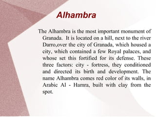 Alhambra
The Alhambra is the most important monument of
Granada. It is located on a hill, next to the river
Darro,over the city of Granada, which housed a
city, which contained a few Royal palaces, and
whose set this fortified for its defense. These
three factors: city - fortress, they conditioned
and directed its birth and development. The
name Alhambra comes red color of its walls, in
Arabic Al - Hamra, built with clay from the
spot.
 
