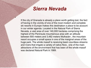Sierra Nevada
●
If the city of Granada is already a place worth getting lost, the fact
of having in the vicinity of one of the most modern and complete
ski resorts in Europe makes this destination a place to be account
in our winter agenda. Located in the Natural Park of Sierra
Nevada, a vast area of over 140,000 hectares comprising the​​
highest of the Peninsula mountainous area with an altitude
between 800 meters and 3,482 meters Mulhacén , the mountain
resort occupies a small space in one of the marginal areas of the
huge park. The whole massif is receiving basin countless streams
and rivers that irrigate a variety of native flora , one of the main
attractions of the environment that has been of the whole massif
was declared Natural Park in 1989.
 