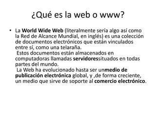 ¿Qué es la web o www?
• La World Wide Web (literalmente sería algo así como
la Red de Alcance Mundial, en inglés) es una colección
de documentos electrónicos que están vinculados
entre sí, como una telaraña.
Estos documentos están almacenados en
computadoras llamadas servidoressituados en todas
partes del mundo.
La Web ha evolucionado hasta ser unmedio de
publicación electrónica global, y ,de forma creciente,
un medio que sirve de soporte al comercio electrónico.

 