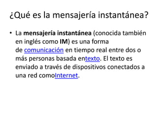 ¿Qué es la mensajería instantánea?
• La mensajería instantánea (conocida también
en inglés como IM) es una forma
de comunicación en tiempo real entre dos o
más personas basada entexto. El texto es
enviado a través de dispositivos conectados a
una red comoInternet.

 