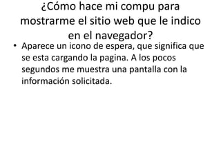 ¿Cómo hace mi compu para
mostrarme el sitio web que le indico
en el navegador?

• Aparece un icono de espera, que significa que
se esta cargando la pagina. A los pocos
segundos me muestra una pantalla con la
información solicitada.

 