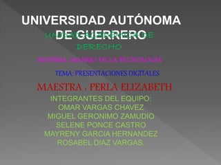 UNIVERSIDAD AUTÓNOMA 
UNDIDEA DG AUCEARDÉRMEICRAO DE 
DERECHO 
MATERIA: MANEJO DE LA TECNOLOGIA 
TEMA: PRESENTACIONES DIGÍTALES 
MAESTRA : PERLA ELIZABETH 
INTEGRANTES DEL EQUIPO: 
OMAR VARGAS CHAVEZ 
MIGUEL GERONIMO ZAMUDIO 
SELENE PONCE CASTRO 
MAYRENY GARCIA HERNANDEZ 
ROSABEL DIAZ VARGAS. 
 