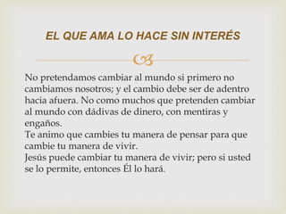 
No pretendamos cambiar al mundo si primero no
cambiamos nosotros; y el cambio debe ser de adentro
hacia afuera. No como muchos que pretenden cambiar
al mundo con dádivas de dinero, con mentiras y
engaños.
Te animo que cambies tu manera de pensar para que
cambie tu manera de vivir.
Jesús puede cambiar tu manera de vivir; pero si usted
se lo permite, entonces Él lo hará.
EL QUE AMA LO HACE SIN INTERÉS
 