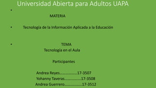 Universidad Abierta para Adultos UAPA
•
MATERIA
• Tecnología de la Información Aplicada a la Educación
• TEMA
Tecnología en el Aula
Participantes
Andrea Reyes………………17-3507
Yohanny Taveras……..........17-3508
Andrea Guerrero……...........17-3512
 