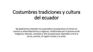 Costumbres tradiciones y cultura
del ecuador
No podríamos entender las costumbres ecuatorianas sin tener en
cuenta su diversidad étnica y regional, conformada por la presencia de
indígenas, blancos, mestizos y afro ecuatorianos repartidos entre la
sierra, oriente, la región insular y la costa.
 