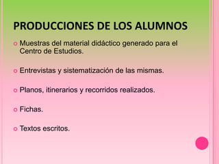 PRODUCCIONES DE LOS ALUMNOSMuestras del material didáctico generado para el Centro de Estudios.Entrevistas y sistematización de las mismas.Planos, itinerarios y recorridos realizados.Fichas. Textos escritos.