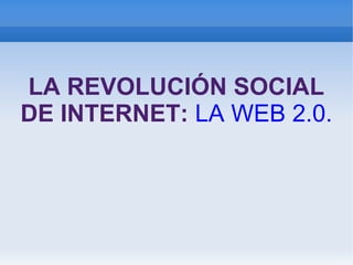 LA REVOLUCIÓN SOCIAL
DE INTERNET: LA WEB 2.0.
 