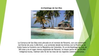 Archipiélago de San Blas
La Comarca de San Blas está ubicada en el noreste de Panamá, con una extensión
territorial de unos 3,206 Km2, y se extiende desde los límites con la Provincia de
Colón hasta la frontera con la República de Colombia. Es un Archipiélago de más de
365 islas y es el lugar menos explotado de Panamá, la mayor parte de los 20,000
indígenas kunas, habitan sólo 52 de las islas de las regiones costeras cercanas.
 