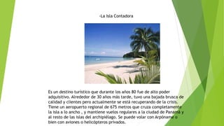-La Isla Contadora
Es un destino turístico que durante los años 80 fue de alto poder
adquisitivo. Alrededor de 30 años más tarde, tuvo una bajada brusca de
calidad y clientes pero actualmente se está recuperando de la crisis.
Tiene un aeropuerto regional de 675 metros que cruza completamente
la isla a lo ancho , y mantiene vuelos regulares a la ciudad de Panamá y
al resto de las islas del archipiélago. Se puede volar con Arpóname o
bien con aviones o helicópteros privados.
 