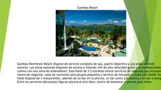 Gamboa Resort
Gamboa Rainforest Resort dispone de servicio completo de spa, puerto deportivo y una pista de tenis
exterior. Las zonas comunes disponen de acceso a Internet wifi de alta velocidad gratis y el establecimient
cuenta con una zona de ordenadores. Este hotel de 3.5 estrellas ofrece servicios de negocios que incluyen
centro de negocios, salas de reuniones para grupos pequeños y servicio de limusina o coche con chófer. Est
hotel dispone de 3 restaurantes, además de un bar en la piscina, un bar junto a la piscina y un bar o loung
Entre los servicios adicionales figuran piscina al aire libre, centro de bienestar y piscina para niños.
 