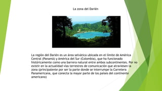 La zona del Darién
La región del Darién es un área selvática ubicada en el límite de América
Central (Panamá) y América del Sur (Colombia), que ha funcionado
históricamente como una barrera natural entre ambos subcontinentes. Por no
existir en la actualidad vías terrestres de comunicación que atraviesen la
zona (principalente por ser la parte donde se interrumpe la Carretera
Panamericana, que conecta la mayor parte de los países del continente
americano)
 