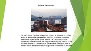 El Canal de Panamá
Se trata de un canal de navegación y pesca al oeste de la ciudad,
entre el Mar Caribe y el Océano Pacífico, que tiene una vista
realmente espectacular y que además, se compone por una
infraestructura fascinante, de un gran valor arquitectónico. En los
últimos años se ha convertido en un atractivo turístico, pues el
simple hecho de ver maniobrar los grandes navío tiene su encanto.
 
