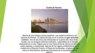 Ciudad de Panamá
Mezcla de una antigua colonia española, una moderna América y de
bazares de Oriente, la capital del país es en sí misma un gran atractivo
turístico. Una de las zonas más destacadas es la parte más vieja de la
ciudad, con sus antiguos edificios coloniales, suspendidos en el tiempo,
dispuestos en un aire mágico que en una fresca briza de verano recorre sus
calles angostas y empedradas. Algunos de los lugares emblemáticos de la
ciudad son la Plaza de Francia, el Paseo de las Bóvedas, la Iglesia de San
José y el Salón Bolívar, declarado Patrimonio de la Humanidad por la
 