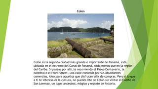 Colón
Colón es la segunda ciudad más grande e importante de Panamá, está
ubicada en el extremo del Canal de Panamá, nada menos que en la región
del Caribe. Si paseas por allí, te recomiendo el Paseo Centenario, la
catedral o el Front Street, una calle conocida por sus abundantes
comercios, ideal para aquellos que disfrutan salir de compras. Pero si lo que
a ti te interesa es la cultura, no puedes irte de Colón sin visitar el Fuerte de
San Lorenzo, un lugar ancestral, mágico y repleto de historia.
 