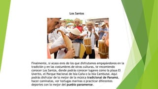 Los Santos
Finalmente, si acaso eres de los que disfrutamos empapándonos en la
tradición y en las costumbres de otras culturas, te recomiendo
conocer Los Santos, donde podrás conocer lugares como la playa El
Uverito, el Parque Nacional de Isla Caña o la Isla Cambutal. Aquí
podrás disfrutar de lo mejor de la música tradicional de Panamá,
hacer caminatas, ver tortugas marinas o practicar diferentes
deportes con lo mejor del pueblo panamense.
 