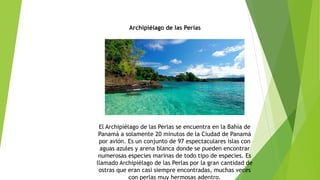 Archipiélago de las Perlas
El Archipiélago de las Perlas se encuentra en la Bahía de
Panamá a solamente 20 minutos de la Ciudad de Panamá
por avión. Es un conjunto de 97 espectaculares islas con
aguas azules y arena blanca donde se pueden encontrar
numerosas especies marinas de todo tipo de especies. Es
llamado Archipiélago de las Perlas por la gran cantidad de
ostras que eran casi siempre encontradas, muchas veces
con perlas muy hermosas adentro.
 