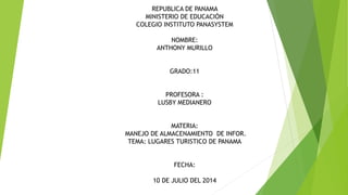 REPUBLICA DE PANAMA
MINISTERIO DE EDUCACIÓN
COLEGIO INSTITUTO PANASYSTEM
NOMBRE:
ANTHONY MURILLO
GRADO:11
PROFESORA :
LUSBY MEDIANERO
MATERIA:
MANEJO DE ALMACENAMIENTO DE INFOR.
TEMA: LUGARES TURISTICO DE PANAMA
FECHA:
10 DE JULIO DEL 2014
 