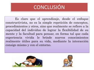 CONCLUSIÓN
Es claro que el aprendizaje, desde el enfoque
constructivista, no es la simple repetición de conceptos,
procedimientos y otros, sino que realmente se refiere a la
capacidad del individuo de lograr la flexibilidad de su
mente y la facultad para pensar, en forma tal que cada
experiencia vivida le brinde nuevos conocimientos
realmente útiles para su vida, mediante la interacción
consigo mismo y con el entorno.
 