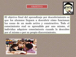 El objetivo final del aprendizaje por descubrimiento es
que los alumnos lleguen a descubrir cómo funcionan
las cosas de un modo activo y constructivo. Todo el
conocimiento real es aprendido por uno mismo, el
individuo adquiere conocimiento cuando lo descubre
por el mismo o por su propio discernimiento.
OBJETIVO
 