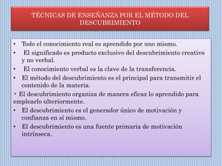 TÉCNICAS DE ENSEÑANZA POR EL MÉTODO DEL
DESCUBRIMIENTO
• Todo el conocimiento real es aprendido por uno mismo.
• El significado es producto exclusivo del descubrimiento creativo
y no verbal.
• El conocimiento verbal es la clave de la transferencia.
• El método del descubrimiento es el principal para transmitir el
contenido de la materia.
• El descubrimiento organiza de manera eficaz lo aprendido para
emplearlo ulteriormente.
• El descubrimiento es el generador único de motivación y
confianza en sí mismo.
• El descubrimiento es una fuente primaria de motivación
intrínseca.
 