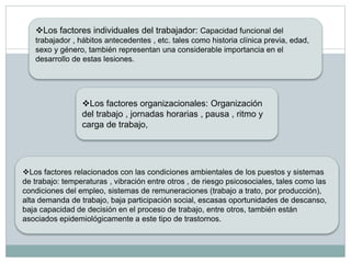 Los factores individuales del trabajador: Capacidad funcional del
trabajador , hábitos antecedentes , etc. tales como historia clínica previa, edad,
sexo y género, también representan una considerable importancia en el
desarrollo de estas lesiones.
Los factores organizacionales: Organización
del trabajo , jornadas horarias , pausa , ritmo y
carga de trabajo,
Los factores relacionados con las condiciones ambientales de los puestos y sistemas
de trabajo: temperaturas , vibración entre otros , de riesgo psicosociales, tales como las
condiciones del empleo, sistemas de remuneraciones (trabajo a trato, por producción),
alta demanda de trabajo, baja participación social, escasas oportunidades de descanso,
baja capacidad de decisión en el proceso de trabajo, entre otros, también están
asociados epidemiológicamente a este tipo de trastornos.
 