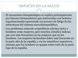 IMPACTO EN LA SALUD
 El mecanismo fisiopatológico se explica principalmente
por factores biomecánicos que interactúan con factores
organizacionales generando un proceso de fatiga de las
estructuras del sistema musculoesquelético.
 Los problemas músculo-esqueléticos afectan tanto a
hombres como mujeres, pero muchos estudios indican
que son más frecuentes en las mujeres que en los
hombres. Las mujeres declaraban dolor más frecuente en
la parte alta de la espalda, y en los miembros superiores,
mientas que los hombres se quejan sobre todo de la parte
baja de la espalda.
 