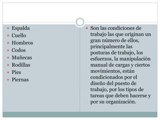  Espalda
 Cuello
 Hombros
 Codos
 Muñecas
 Rodillas
 Pies
 Piernas
 Son las condiciones de
trabajo las que originan un
gran número de ellos,
principalmente las
posturas de trabajo, los
esfuerzos, la manipulación
manual de cargas y ciertos
movimientos, están
condicionados por el
diseño del puesto de
trabajo, por los tipos de
tareas que deben hacerse y
por su organización.
 