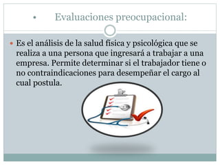 • Evaluaciones preocupacional:
 Es el análisis de la salud física y psicológica que se
realiza a una persona que ingresará a trabajar a una
empresa. Permite determinar si el trabajador tiene o
no contraindicaciones para desempeñar el cargo al
cual postula.
 