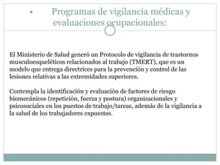 • Programas de vigilancia médicas y
evaluaciones ocupacionales:
El Ministerio de Salud generó un Protocolo de vigilancia de trastornos
musculoesqueléticos relacionados al trabajo (TMERT), que es un
modelo que entrega directrices para la prevención y control de las
lesiones relativas a las extremidades superiores.
Contempla la identificación y evaluación de factores de riesgo
biomecánicos (repetición, fuerza y postura) organizacionales y
psicosociales en los puestos de trabajo/tareas, además de la vigilancia a
la salud de los trabajadores expuestos.
 
