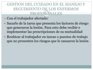 GESTION DEL CUIDADO EN EL MANEJO Y
SEGUIMIENTO DE LOS ENFERMOS
PROFESIONALES
Con el trabajador afectado:
 Sacarlo de la tarea que presenta los factores de riesgo
que generaron la lesión. Para esto debe recibir e
implementar las prescripciones de su mutualidad
 Reubicar al trabajador en tareas o puestos de trabajo
que no presenten los riesgos que le causaron la lesión
 