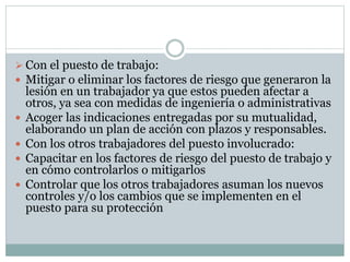  Con el puesto de trabajo:
 Mitigar o eliminar los factores de riesgo que generaron la
lesión en un trabajador ya que estos pueden afectar a
otros, ya sea con medidas de ingeniería o administrativas
 Acoger las indicaciones entregadas por su mutualidad,
elaborando un plan de acción con plazos y responsables.
 Con los otros trabajadores del puesto involucrado:
 Capacitar en los factores de riesgo del puesto de trabajo y
en cómo controlarlos o mitigarlos
 Controlar que los otros trabajadores asuman los nuevos
controles y/o los cambios que se implementen en el
puesto para su protección
 
