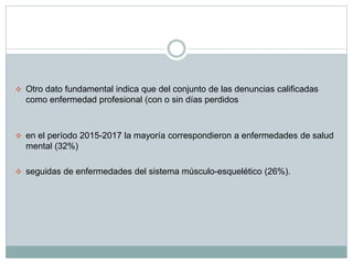  Otro dato fundamental indica que del conjunto de las denuncias calificadas
como enfermedad profesional (con o sin días perdidos
 en el período 2015-2017 la mayoría correspondieron a enfermedades de salud
mental (32%)
 seguidas de enfermedades del sistema músculo-esquelético (26%).
 
