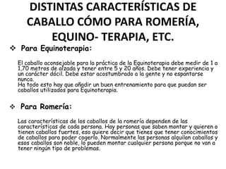 DISTINTAS CARACTERÍSTICAS DE
CABALLO CÓMO PARA ROMERÍA,
EQUINO- TERAPIA, ETC.

 Para Equinoterapia:

El caballo aconsejable para la práctica de la Equinoterapia debe medir de 1 a
1,70 metros de alzada y tener entre 5 y 20 años. Debe tener experiencia y
un carácter dócil. Debe estar acostumbrado a la gente y no espantarse
nunca.
Ha todo esto hay que añadir un buen entrenamiento para que puedan ser
caballos utilizados para Equinoterapia.

 Para Romería:
Las características de los caballos de la romería dependen de las
características de cada persona. Hay personas que saben montar y quieren o
tienen caballos fuertes, eso quiere decir que tienes que tener conocimientos
de caballos para poder cogerlo. Normalmente las personas alquilan caballos y
esos caballos son noble, lo pueden montar cualquier persona porque no van a
tener ningún tipo de problemas.

 