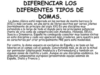 DIFERENCIAR LOS
DIFERENTES TIPOS DE
DOMAS.

La doma clásica está inspirada en las normas de monta barroca (s
XVI) y más cercano, en una serie de libros escritos por varios jinetes
(normalmente de principio del siglo XX) Es una disciplina muy
extendida a lo largo de todo el mundo pero las principales potencias
(tanto de cría como de competición) son Alemania, Holanda, EEUU,
Suecia y Dinamarca. España ha conseguido cosechar muy buenos éxitos
en esta disciplina y cada vez aparecen más criadores, pero nuestro país
se caracteriza por criar principalmente PRE para esta modalidad.
Por contra, la doma vaquera es exclusiva de España y se basa en las
labores en el campo con el ganado. Concretando más, se da en la mitad
sur peninsular (destacando Andalucía y Extremadura) y también en
algunas zonas de Castilla y León. Aunque es una disciplina endémica. Se
disputan campeonatos europeos (presentando equipo además de
España, Italia y Francia ).

 