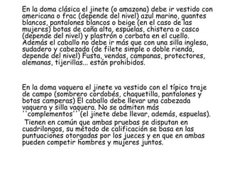 En la doma clásica el jinete (o amazona) debe ir vestido con
americana o frac (depende del nivel) azul marino, guantes
blancos, pantalones blancos o beige (en el caso de las
mujeres) botas de caña alta, espuelas, chistera o casco
(depende del nivel) y plastrón o corbata en el cuello.
Además el caballo no debe ir más que con una silla inglesa,
sudadero y cabezada (de filete simple o doble rienda,
depende del nivel) Fusta, vendas, campanas, protectores,
alemanas, tijerillas... están prohibidos.
En la doma vaquera el jinete va vestido con el típico traje
de campo (sombrero cordobés, chaquetilla, pantalones y
botas camperas) El caballo debe llevar una cabezada
vaquera y silla vaquera. No se admiten más
''complementos'' (el jinete debe llevar, además, espuelas).
Tienen en común que ambas pruebas se disputan en
cuadrilongos, su método de calificación se basa en las
puntuaciones otorgadas por los jueces y en que en ambas
pueden competir hombres y mujeres juntos.

 