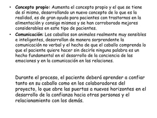 • Concepto propio: Aumenta el concepto propio y el que se tiene
de sí mismo, desarrollando un nuevo concepto de lo que es la
realidad, es de gran ayuda para pacientes con trastornos en la
alimentación y consigo mismos y se han corroborado mejores
considerables en este tipo de pacientes.
• Comunicación: Los caballos son animales realmente muy sensibles
e inteligentes, desarrollan de manera sorprendente la
comunicación no verbal y el hecho de que el caballo comprenda lo
que el paciente quiere hacer sin decirle ninguna palabra es un
hecho fundamental en el desarrollo de la conciencia de las
emociones y en la comunicación en las relaciones.

Durante el proceso, el paciente deberá aprender a confiar
tanto en su caballo como en los colaboradores del
proyecto, lo que abre las puertas a nuevos horizontes en el
desarrollo de la confianza hacia otras personas y el
relacionamiento con los demás.

 