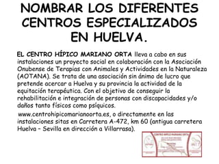NOMBRAR LOS DIFERENTES
CENTROS ESPECIALIZADOS
EN HUELVA.
EL CENTRO HÍPICO MARIANO ORTA lleva a cabo en sus
instalaciones un proyecto social en colaboración con la Asociación
Onubense de Terapias con Animales y Actividades en la Naturaleza
(AOTANA). Se trata de una asociación sin ánimo de lucro que
pretende acercar a Huelva y su provincia la actividad de la
equitación terapéutica. Con el objetivo de conseguir la
rehabilitación e integración de personas con discapacidades y/o
daños tanto físicos como psíquicos.
www.centrohipicomarianoorta.es, o directamente en las
instalaciones sitas en Carretera A-472, km 60 (antigua carretera
Huelva – Sevilla en dirección a Villarrasa).

 