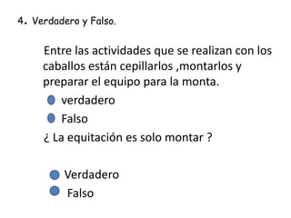 .

4 Verdadero y Falso.

Entre las actividades que se realizan con los
caballos están cepillarlos ,montarlos y
preparar el equipo para la monta.
verdadero
Falso
¿ La equitación es solo montar ?

Verdadero
Falso

 