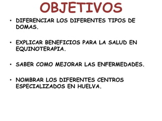 OBJETIVOS
• DIFERENCIAR LOS DIFERENTES TIPOS DE
DOMAS.
• EXPLICAR BENEFICIOS PARA LA SALUD EN
EQUINOTERAPIA.

• SABER COMO MEJORAR LAS ENFERMEDADES.
• NOMBRAR LOS DIFERENTES CENTROS
ESPECIALIZADOS EN HUELVA.

 