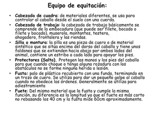 Equipo de equitación:
• Cabezada de cuadra: de materiales diferentes, se usa para
controlar al caballo desde el suelo con una cuerda.
• Cabezada de trabajo: la cabezada de trabajo básicamente se
comprende de la embocadura (que puede ser filete, bocado o
filete y bocado), muserola, montantes, testera,
ahogadero, frontalera y las riendas.
• Silla o montura: la silla es una pieza de cuero o de material
sintético que se sitúa encima del dorso del caballo y tiene unos
faldones que se extienden hacia abajo por ambos lados del
animal, contiene un estribo a cada lado para apoyar los pies.
• Protectores (Salto). Protegen las manos y los pies del caballo
para que cuando choque o tenga alguna rozadura con los
obstáculos no se forme ninguna herida o lesión.
• Fusta: palo de plástico recubierto con una funda, terminando en
un trozo de cuero. Se utiliza para dar un pequeño golpe al caballo
cuando no obedece las órdenes. Generalmente se utiliza para
adiestramiento
• Fuete: Del mismo material que la fusta y cumple la misma
función, su diferencia es la longitud ya que el fuete es más corto
no rebasando los 40 cm y la fusta mide 60cm aproximadamente.

 
