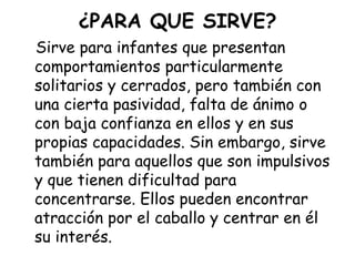 ¿PARA QUE SIRVE?
Sirve para infantes que presentan
comportamientos particularmente
solitarios y cerrados, pero también con
una cierta pasividad, falta de ánimo o
con baja confianza en ellos y en sus
propias capacidades. Sin embargo, sirve
también para aquellos que son impulsivos
y que tienen dificultad para
concentrarse. Ellos pueden encontrar
atracción por el caballo y centrar en él
su interés.

 