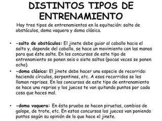 DISTINTOS TIPOS DE
ENTRENAMIENTO

Hay tres tipos de entrenamientos en la equitación: salto de
obstáculos, doma vaquera y doma clásica.
• -salto de obstáculos: El jinete debe guiar al caballo hacia el
salto y, depende del caballo, se hace un movimiento con las manos
para que éste salte. En los concursos de este tipo de
entrenamiento se ponen seis o siete saltos (pocas veces se ponen
ocho).
• -doma clásica: El jinete debe hacer una especie de recorrido:
haciendo círculos, serpentinas, etc. A esos recorridos se les
llaman reprises. En los concursos de este tipo de entrenamiento
se hace una reprise y los jueces te van quitando puntos por cada
cosa que haces mal.
• -doma vaquera: En ésta prueba se hacen piruetas, cambios de
galope, de trote, etc. En estos concursos los jueces van poniendo
puntos según su opinión de lo que hace el jinete.

 