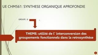 UE CHM561: SYNTHESE ORGANIQUE APROFONDIE
1
GROUPE : 6
THEME: utilité de l’ interconversion des
groupements fonctionnels dans la retrosynthèse
 