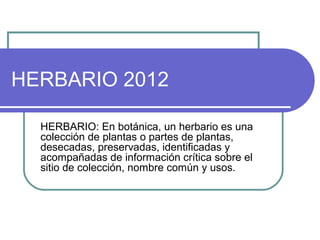 HERBARIO 2012

  HERBARIO: En botánica, un herbario es una
  colección de plantas o partes de plantas,
  desecadas, preservadas, identificadas y
  acompañadas de información crítica sobre el
  sitio de colección, nombre común y usos.
 