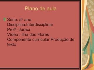 Plano de aula
Série: 5º ano
Disciplina:Interdisciplinar
Profª: Juraci
Vídeo : Ilha das Flores
Componente curricular:Produção de
texto
 